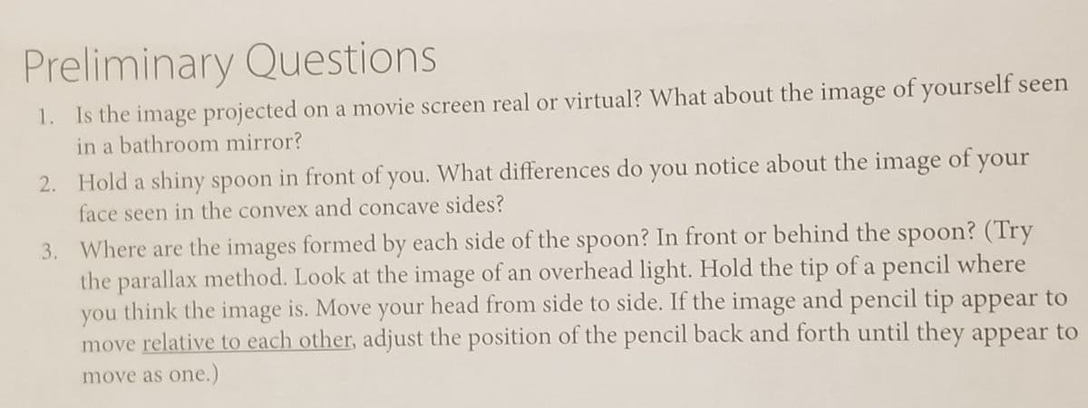 Preliminary Questions
1. Is the image projected on a movie screen real or virtual? What about the image of yourself seen
in a bathroom mirror?
2. Hold a shiny spoon in front of you. What differences do you notice about the image of your
face seen in the convex and concave sides?
3. Where are the images formed by each side of the spoon? In front or behind the spoon? (Try
the parallax method. Look at the image of an overhead light. Hold the tip of a pencil where
think the image is. Move your head from side to side. If the image and pencil tip appear to
you
move relative to each other, adjust the position of the pencil back and forth until they appear to
move as one.)

