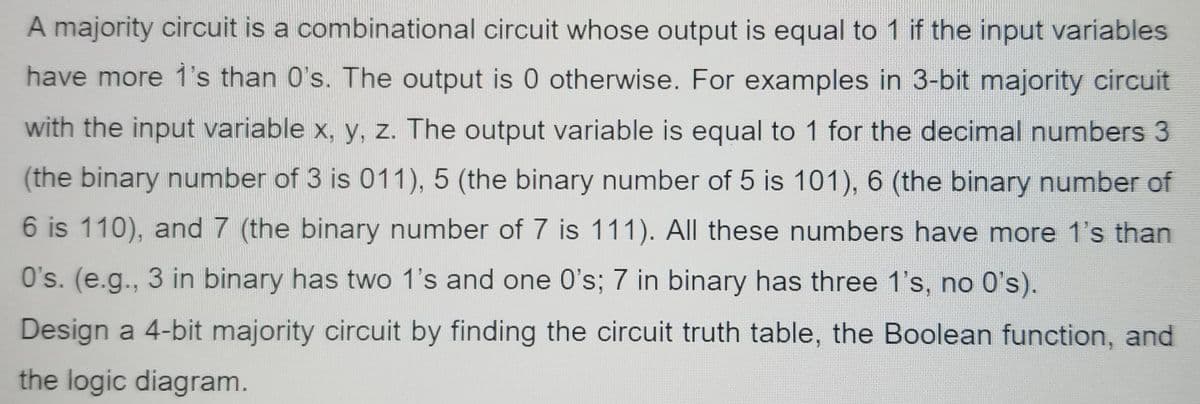 A majority circuit is a combinational circuit whose output is equal to 1 if the input variables
have more 1's than 0's. The output is 0 otherwise. For examples in 3-bit majority circuit
with the input variable x, y, z. The output variable is equal to 1 for the decimal numbers 3
(the binary number of 3 is 011), 5 (the binary number of 5 is 101), 6 (the binary number of
6 is 110), and 7 (the binary number of 7 is 111). All these numbers have more 1's than
O's. (e.g., 3 in binary has two 1's and one O's; 7 in binary has three 1's, no 0's).
Design a 4-bit majority circuit by finding the circuit truth table, the Boolean function, and
the logic diagram.
