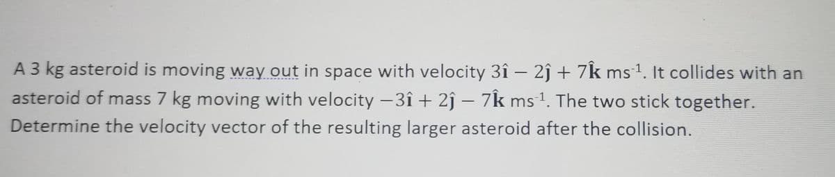 A 3 kg asteroid is moving way out in space with velocity 3î – 2ĵ + 7k ms1. It collides with an
asteroid of mass 7 kg moving with velocity -3î + 2ĵ – 7k ms1. The two stick together.
-
Determine the velocity vector of the resulting larger asteroid after the collision.
