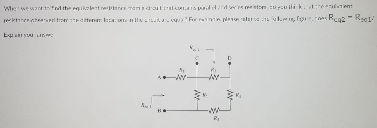 Reg1?
%3D
When we want to find the equivalent resistance from a circuit that contains parallel and series resistors, do you think that the equivalent
resistance observed from the different locations in the circuit are equal? For example, please refer to the following figure, does Reg2 = Reg1?
Explain your answer.
Rea2
D
C
R1
R3
A
R2
R4
Rea!
B
R5
