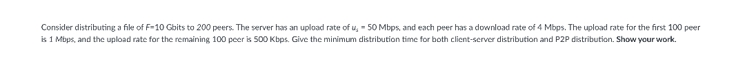 Consider distributing a file of F=10 Gbits to 200 peers. The server has an upload rate of us = 50 Mbps, and each peer has a download rate of 4 Mbps. The upload rate for the first 100 peer
is 1 Mbps, and the upload rate for the remaining 100 peer is 500 Kbps. Give the minimum distribution time for both client-server distribution and P2P distribution. Show your work.