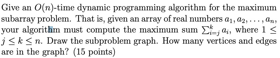 Give an O(n)-time dynamic programming algorithm for the maximum
subarray problem. That is, given an array of real numbers a₁, a2, ..., An,
your algorithm must compute the maximum sum Σ; a, where 1 ≤
j ≤ k ≤n. Draw the subproblem graph. How many vertices and edges
are in the graph? (15 points)