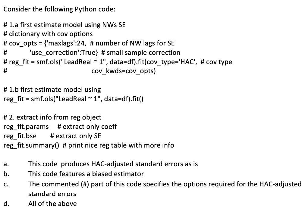 Consider the following Python code:
# 1.a first estimate model using NWS SE
# dictionary with cov options
# cov_opts = {'maxlags':24, # number of NW lags for SE
#
'use_correction':True} # small sample correction
# reg_fit = smf.ols("LeadReal ~ 1", data=df).fit(cov_type='HAC', # cov type
#
# 1.b first estimate model using
reg_fit = smf.ols("LeadReal ~ 1", data=df).fit()
cov_kwds=cov_opts)
# 2. extract info from reg object
reg_fit.params
reg_fit.bse
# extract only coeff
# extract only SE
reg_fit.summary() # print nice reg table with more info
a.
b.
C.
d.
This code produces HAC-adjusted standard errors as is
This code features a biased estimator
The commented (#) part of this code specifies the options required for the HAC-adjusted
standard errors
All of the above
