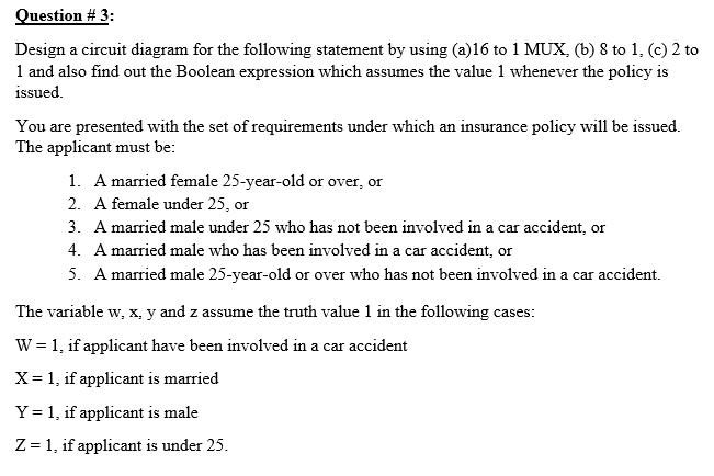 Question # 3:
Design a circuit diagram for the following statement by using (a)16 to 1 MUX, (b) 8 to 1, (c) 2 to
1 and also find out the Boolean expression which assumes the value 1 whenever the policy is
issued.
You are presented with the set of requirements under which an insurance policy will be issued.
The applicant must be:
1. A married female 25-year-old or over, or
2. A female under 25, or
3. A married male under 25 who has not been involved in a car accident, or
4. A married male who has been involved in a car accident, or
5. A married male 25-year-old or over who has not been involved in a car accident.
The variable w, x, y and z assume the truth value 1 in the following cases:
W = 1, if applicant have been involved in a car accident
X= 1, if applicant is married
Y = 1, if applicant is male
Z = 1, if applicant is under 25.
