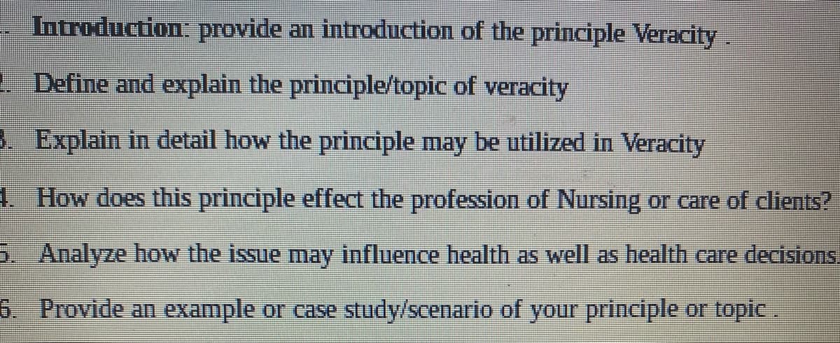Introduction: provide an introduction of the principle Veracity.
1. Define and explain the principle/topic of veracity
3. Explain in detail how the principle may be utilized in Veracity
1. How does this principle effect the profession of Nursing or care of clients?
5. Analyze how the issue may influence health as well as health care decisions.
Provide an example or case study/scenario of your principle or topic.
6.