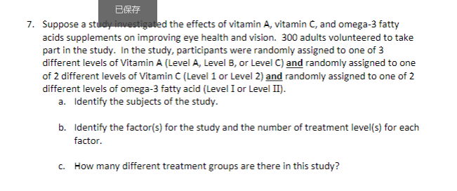 7. Suppose a study investigated the effects of vitamin A, vitamin C, and omega-3 fatty
acids supplements on improving eye health and vision. 300 adults volunteered to take
part in the study. In the study, participants were randomly assigned to one of 3
different levels of Vitamin A (Level A, Level B, or Level C) and randomly assigned to one
of 2 different levels of Vitamin C (Level 1 or Level 2) and randomly assigned to one of 2
different levels of omega-3 fatty acid (Level I or Level II).
a. Identify the subjects of the study.
b. Identify the factor(s) for the study and the number of treatment level(s) for each
factor.
c. How many different treatment groups are there in this study?

