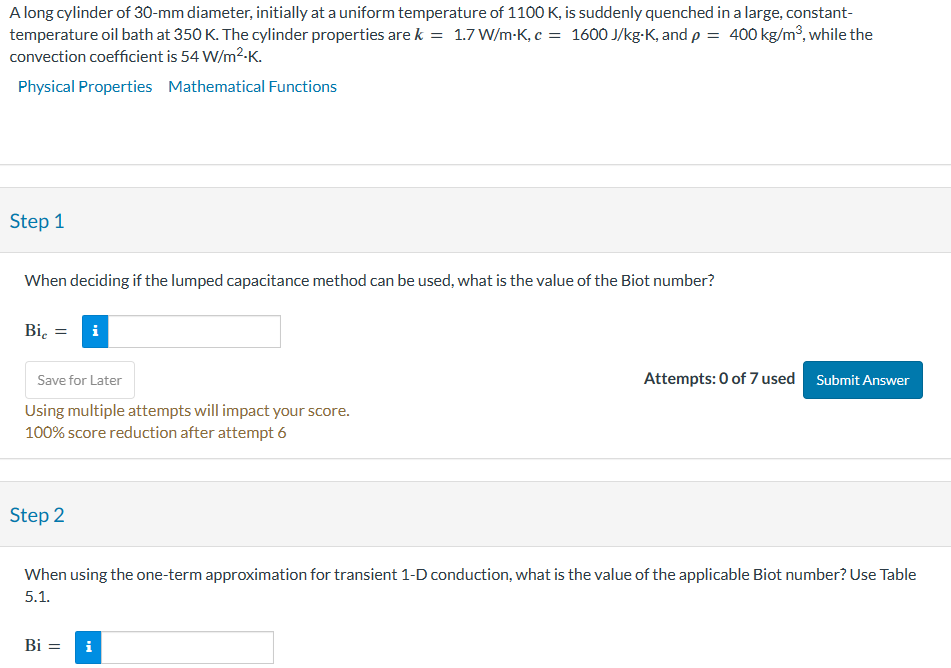 A long cylinder of 30-mm diameter, initially at a uniform temperature of 1100 K, is suddenly quenched in a large, constant-
temperature oil bath at 350 K. The cylinder properties are k = 1.7 W/m-K, c = 1600 J/kg-K, and p = 400 kg/m³, while the
convection coefficient is 54 W/m².K.
Physical Properties Mathematical Functions
Step 1
When deciding if the lumped capacitance method can be used, what is the value of the Biot number?
Bic = i
Save for Later
Using multiple attempts will impact your score.
100% score reduction after attempt 6
Step 2
Attempts: 0 of 7 used Submit Answer
When using the one-term approximation for transient 1-D conduction, what is the value of the applicable Biot number? Use Table
5.1.
Bi = i