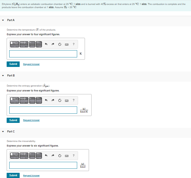 Ethylene (C₂H₂) enters an adiabatic combustion chamber at 25 °C, 1 atm and is burned with 40% excess air that enters at 25 °C, 1 atm. The combustion is complete and the
products leave the combustion chamber at 1 atm. Assume To -25 °C
Part A
Determine the temperature (T) of the products.
Express your answer to four significant figures.
VO ALQ
Submit
Part B
Determine the entropy generation (Sgen).
Express your answer to five significant figures.
V 820
Submit
Request Answer
Part C
Request Answer
Determine the irreversibility.
Express your answer to six significant figures.
Submit
VALO
Request Answer
P
?
?
?
K
kJ
kmol-K
kmol