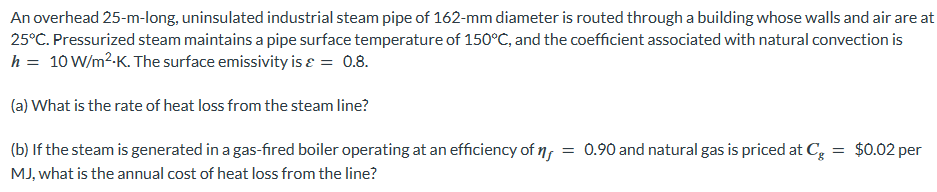 An overhead 25-m-long, uninsulated industrial steam pipe of 162-mm diameter is routed through a building whose walls and air are at
25°C. Pressurized steam maintains a pipe surface temperature of 150°C, and the coefficient associated with natural convection is
h = 10 W/m².K. The surface emissivity is ε = 0.8.
(a) What is the rate of heat loss from the steam line?
(b) If the steam is generated in a gas-fired boiler operating at an efficiency of
MJ, what is the annual cost of heat loss from the line?
= 0.90 and natural gas is priced at Cg = $0.02 per