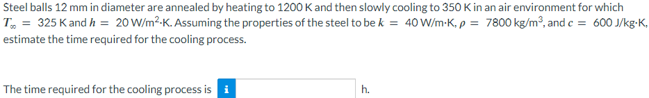 Steel balls 12 mm in diameter are annealed by heating to 1200 K and then slowly cooling to 350 K in an air environment for which
T∞ = 325 K and h = 20 W/m².K. Assuming the properties of the steel to be k = 40 W/m-K, p = 7800 kg/m³, and c = 600 J/kg-K,
estimate the time required for the cooling process.
The time required for the cooling process is i
h.