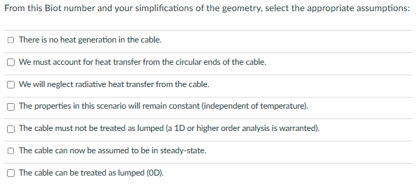 From this Biot number and your simplifications of the geometry, select the appropriate assumptions:
There is no heat generation in the cable.
We must account for heat transfer from the circular ends of the cable.
We will neglect radiative heat transfer from the cable.
The properties in this scenario will remain constant (independent of temperature).
The cable must not be treated as lumped (a 1D or higher order analysis is warranted).
The cable can now be assumed to be in steady-state.
The cable can be treated as lumped (OD).