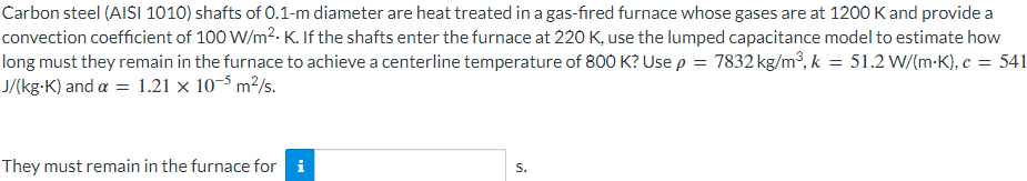 Carbon steel (AISI 1010) shafts of 0.1-m diameter are heat treated in a gas-fired furnace whose gases are at 1200 K and provide a
convection coefficient of 100 W/m².K. If the shafts enter the furnace at 220 K, use the lumped capacitance model to estimate how
long must they remain in the furnace to achieve a centerline temperature of 800 K? Use p = 7832 kg/m³, k = 51.2 W/(mK), c = 541
J/(kg-K) and a = 1.21 x 10-5 m²/s.
They must remain in the furnace for i
S.