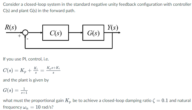 Consider a closed-loop system in the standard negative unity feedback configuration with controller
C(s) and plant G(s) in the forward path.
R(s)
C(s)
=
G(s)
If you use Pl, control, i.e.
C(s) = Kp +
and the plant is given by
G(s) = 1
what must the proportional gain K, be to achieve a closed-loop damping ratio < = 0.1 and natural
frequency wn = 10 rad/s?
Kps+K;
Y(s)