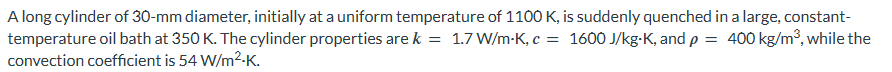 A long cylinder of 30-mm diameter, initially at a uniform temperature of 1100 K, is suddenly quenched in a large, constant-
temperature oil bath at 350 K. The cylinder properties are k = 1.7 W/m-K, c = 1600 J/kg-K, and p = 400 kg/m³, while the
convection coefficient is 54 W/m².K.