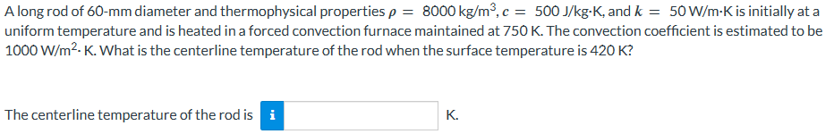A long rod of 60-mm diameter and thermophysical properties p = 8000 kg/m³, c = 500 J/kg-K, and k = 50 W/m-K is initially at a
uniform temperature and is heated in a forced convection furnace maintained at 750 K. The convection coefficient is estimated to be
1000 W/m².K. What is the centerline temperature of the rod when the surface temperature is 420 K?
The centerline temperature of the rod is i
K.