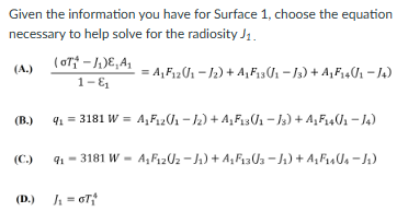 Given the information you have for Surface 1, choose the equation
necessary to help solve for the radiosity J1.
(A.)
(B.)
(07₁-1₁)E, A₁
1- &₁
= A₁F₁2 (J₁ − J₂) + A₁F13(J₁ − J3) + A₁F₁4(J1 −14)
9₁ = 3181 W = A₁F₁20/₁ −/2) + A₁F13/1 − J3) + A₁F₁4/1 − J4)
(C.) 9₁-3181 W - A₁F₁202-J₁) + A₁F₁303-J₁) + A₁F₁4U₁J₁)
(D.) ₁ = GT₁