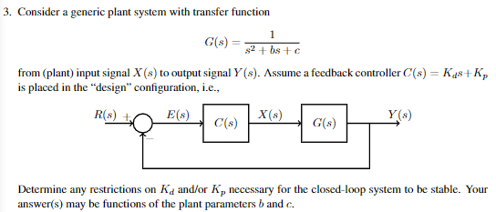 3. Consider a generic plant system with transfer function
G(s) =
from (plant) input signal X (s) to output signal Y(s). Assume a feedback controller C(s) = Kas+Kp
is placed in the "design" configuration, i.e.,
R(s)
E(s)
C(s)
1
s2+bs+c
X(s)
G(s)
Determine any restrictions on K, and/or K, necessary for the closed-loop system to be stable. Your
answer(s) may be functions of the plant parameters b and c.