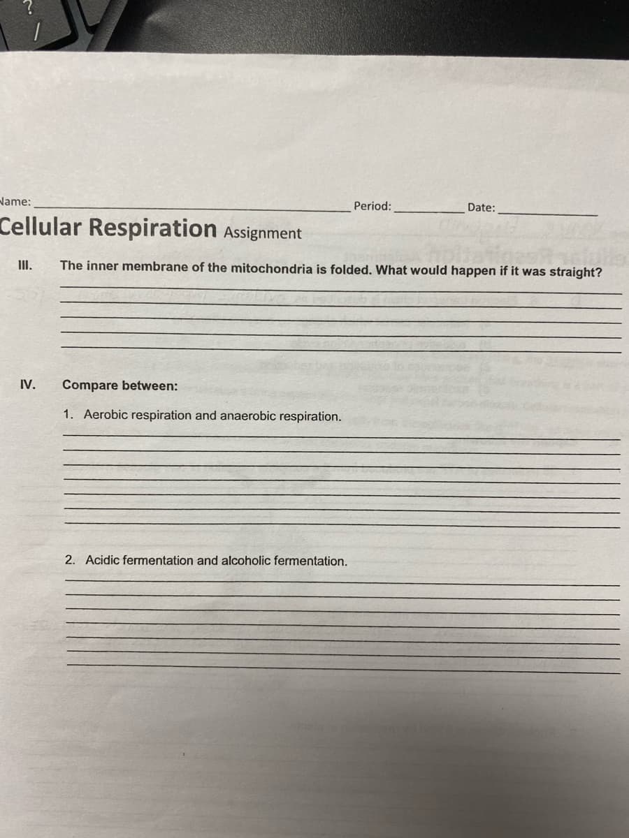 Name:
Period:
Date:
Cellular Respiration Assignment
III.
The inner membrane of the mitochondria is folded. What would happen if it was straight?
IV.
Compare between:
1. Aerobic respiration and anaerobic respiration.
2. Acidic fermentation and alcoholic fermentation.

