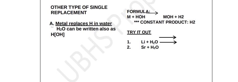 OTHER TYPE OF SINGLE
REPLACEMENT
A. Metal replaces H in water
H₂O can be written
also as
H[OH]
UBHS
FORMULA:
M + HOH
MOH + H2
*** CONSTANT PRODUCT: H2
TRY IT OUT
1.
2.
Li + H2O
Sr + H₂O
