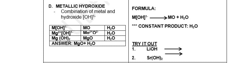 D. METALLIC HYDROXIDE
- Combination of metal and
hydroxide [OH]¹-
M[OH]¹-
MO
Mg2+[OH]¹- Ma²+O²
Mg (OH)2 MgO
ANSWER: MgO+ H₂O
H₂O
H₂O
H₂O
FORMULA:
M[OH]¹-
→→MO + H₂O
*** CONSTANT PRODUCT: H₂O
TRY IT OUT
1.
LiOH
2.
Sr(OH)2