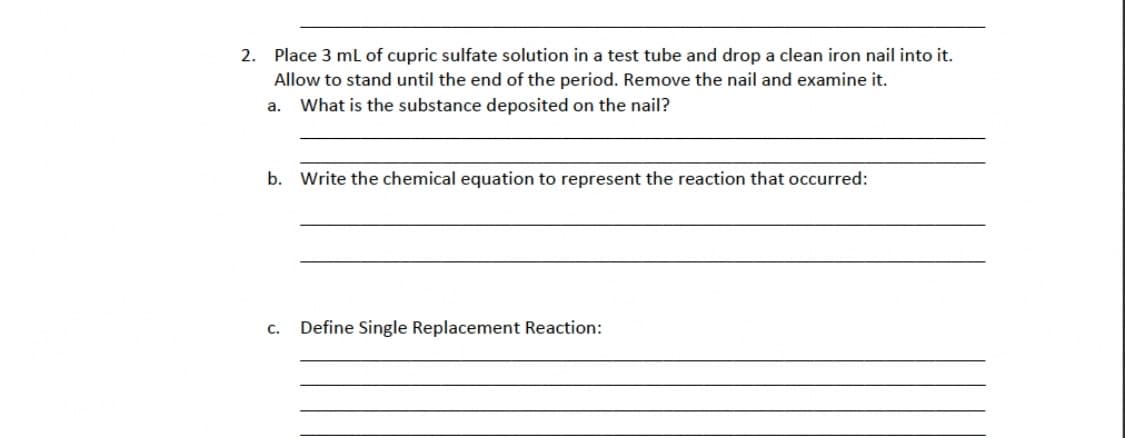 2. Place 3 mL of cupric sulfate solution in a test tube and drop a clean iron nail into it.
Allow to stand until the end of the period. Remove the nail and examine it.
What is the substance deposited on the nail?
a.
b. Write the chemical equation to represent the reaction that occurred:
C.
Define Single Replacement Reaction: