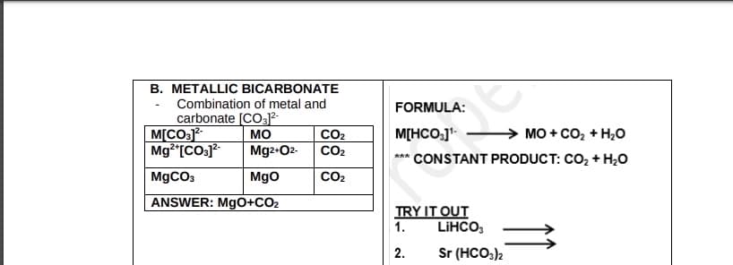 B. METALLIC BICARBONATE
Combination of metal and
carbonate [CO31²-
MO
M[CO3]²-
Mg²+[CO3]²- Mg2+O2-
MgO
MgCO3
ANSWER: MgO+CO₂
CO₂
CO₂
CO₂
FORMULA:
M[HCO3]¹
***
MO+CO₂ + H₂O
CONSTANT PRODUCT: CO₂ + H₂O
TRY IT OUT
1.
2.
LiHCO3
Sr (HCO3)2