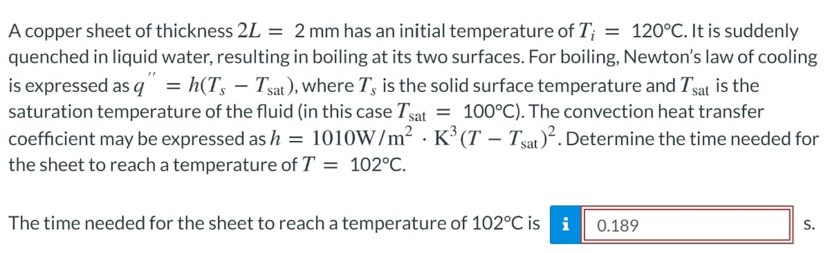 A copper sheet of thickness 2L = 2 mm has an initial temperature of T; = 120°C. It is suddenly
quenched in liquid water, resulting in boiling at its two surfaces. For boiling, Newton's law of cooling
is expressed as q = h(T, – Tsat), where T, is the solid surface temperature and Tsat is the
saturation temperature of the fluid (in this case Tsat
coefficient may be expressed as h
the sheet to reach a temperature of T = 102°C.
100°C). The convection heat transfer
1010W/m2 · K³ (T – Tsat)². Determine the time needed for
The time needed for the sheet to reach a temperature of 102°C is
i
0.189
S.
