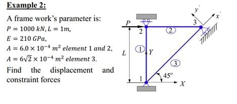 Example 2:
x.
A frame work's parameter is:
P = 1000 kN, L = 1m,
E = 210 GPa,
A = 6.0 x 10-4 m² element 1 and 2,
A = 6v2 x 10-4 m? element 3.
Find the displacement and
constraint forces
45°
X
