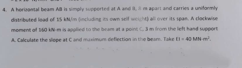 4. A horizontal beam AB is simply supported at A and B, 8 m apart and carries a uniformly
distributed load of 15 kN/m (including its own self weight) all over its span. A clockwise
moment of 160 kN-m is applied to the beam at a point C, 3 m from the left hand support
A. Calculate the slope at C and maximum deflection in the beam. Take El = 40 MN-m2.
%3D
