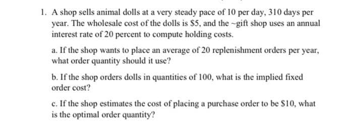 1. A shop sells animal dolls at a very steady pace of 10 per day, 310 days per
year. The wholesale cost of the dolls is S5, and the -gift shop uses an annual
interest rate of 20 percent to compute holding costs.
a. If the shop wants to place an average of 20 replenishment orders per year,
what order quantity should it use?
b. If the shop orders dolls in quantities of 100, what is the implied fixed
order cost?
c. If the shop estimates the cost of placing a purchase order to be S10, what
is the optimal order quantity?
