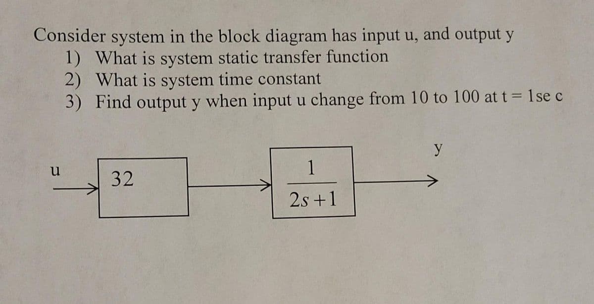 Consider system in the block diagram has input u, and output y
1) What is system static transfer function
2) What is system time constant
3) Find output y when input u change from 10 to 100 at t = 1se c
y
u
1
32
2s +1
