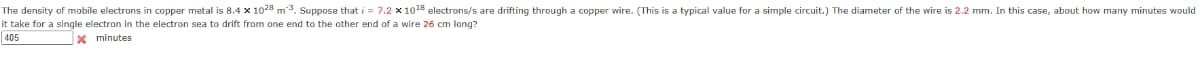 The density of mobile electrons in copper metal is 8.4 x 1028 m³. Suppose that i = 7.2 x 1018 electrons/s are drifting through a copper wire. (This is a typical value for a simple circuit.) The diameter of the wire is 2.2 mm. In this case, about how many minutes would
it take for a single electron in the electron sea to drift from one end to the other end of a wire 26 cm long?
405
X minutes