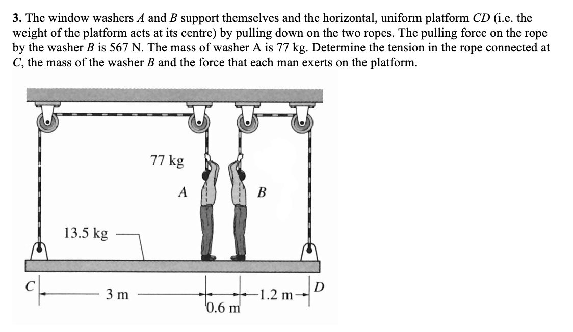 3. The window washers A and B support themselves and the horizontal, uniform platform CD (i.e. the
weight of the platform acts at its centre) by pulling down on the two ropes. The pulling force on the rope
by the washer B is 567 N. The mass of washer A is 77 kg. Determine the tension in the rope connected at
C, the mass of the washer B and the force that each man exerts on the platform.
13.5 kg
3 m
77 kg
A
bont
'0.6 m'
B
1.2 m-
D