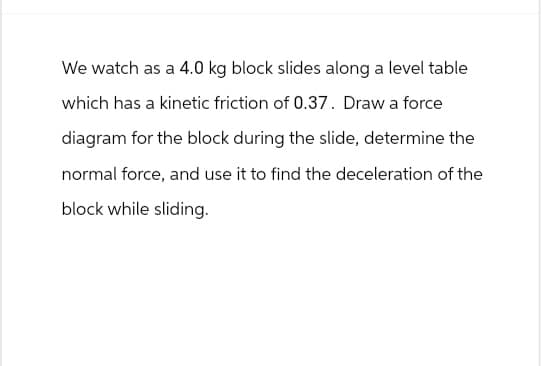 We watch as a 4.0 kg block slides along a level table
which has a kinetic friction of 0.37. Draw a force
diagram for the block during the slide, determine the
normal force, and use it to find the deceleration of the
block while sliding.