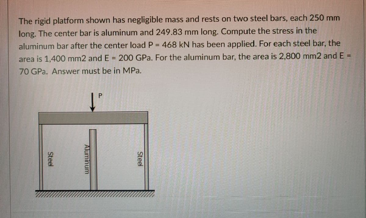 The rigid platform shown has negligible mass and rests on two steel bars, each 250 mm
long. The center bar is aluminum and 249.83 mm long. Compute the stress in the
aluminum bar after the center load P = 468 kN has been applied. For each steel bar, the
%3D
area is 1,400 mm2 and E = 200 GPa. For the aluminum bar, the area is 2,800 mm2 and E =
70 GPa. Answer must be in MPa.
Steel
Aluminum
Steel
