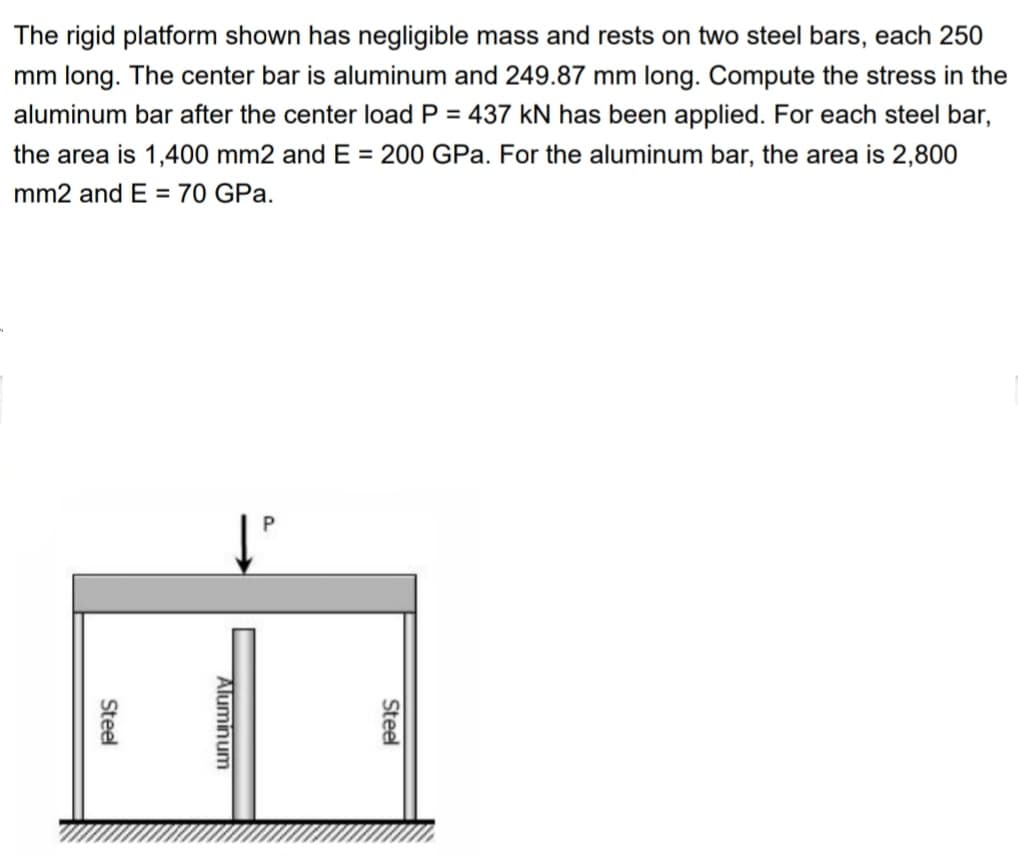 The rigid platform shown has negligible mass and rests on two steel bars, each 250
mm long. The center bar is aluminum and 249.87 mm long. Compute the stress in the
aluminum bar after the center load P = 437 kN has been applied. For each steel bar,
the area is 1,400 mm2 and E = 200 GPa. For the aluminum bar, the area is 2,800
mm2 and E = 70 GPa.
Steel
P.
Aluminum
Steel
