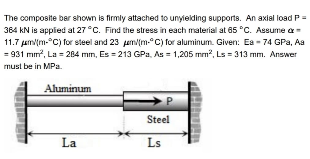 The composite bar shown is firmly attached to unyielding supports. An axial load P =
364 kN is applied at 27 °C. Find the stress in each material at 65 °C. Assume a =
11.7 µm/(m.°C) for steel and 23 µm/(m.°C) for aluminum. Given: Ea = 74 GPa, Aa
= 931 mm?, La = 284 mm, Es = 213 GPa, As = 1,205 mm?, Ls = 313 mm. Answer
must be in MPa.
Aluminum
P
Steel
La
Ls
