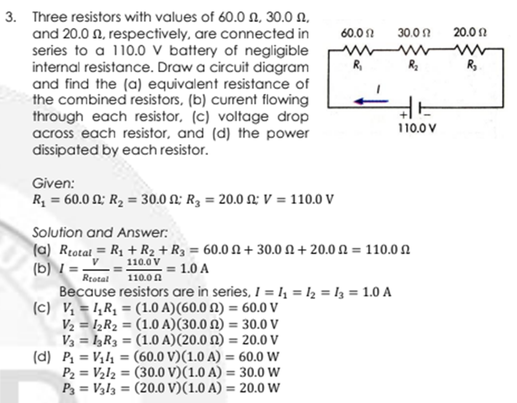 3. Three resistors with values of 60.0 N, 30.0 N,
and 20.0 N, respectively, are connected in
series to a 110.0 V battery of negligible
internal resistance. Draw a circuit diagram
and find the (a) equivalent resistance of
the combined resistors, (b) current flowing
through each resistor, (c) voltage drop
across each resistor, and (d) the power
dissipated by each resistor.
60.01
30.01
20.0 2
www
R.
R,
110.0 V
Given:
R, - 60.0 Ω:B = 30.0 Ω R, = 20.0 Ω V = 110.0 V
Solution and Answer:
(a) Rtotal = R1 + R2 + R3 = 60.0 N+ 30.0 N + 20.0 N = 110.0 N
(b) I .
Because resistors are in series, I = I, = I2 = l3 = 1.0 A
(c) V, = I,Rq = (1.0 A)(60.0 N) = 60.0 V
V2 = I½R2 = (1.0 A)(30.0 N) = 30.0 V
V3 = I3R3 = (1.0 A)(20.0 N) = 20.0 V
(d) P = V,l = (60.0 V)(1.0 A) = 60.0 W
P2 = V2l2 = (30.0 V)(1.0 A) = 30.0 W
P3 = V3l3 = (20.0 V)(1.0 A) = 20.0 W
V
110.0 V
= 1.0 A
Rtotal
110.0 A
