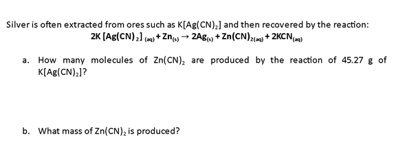Silver is often extracted from ores such as K[Ag(CN),] and then recovered by the reaction:
2K [Ag(CN),) (om) + Zn, → 2Ag) + Zn(CN)2() + 2KCNam)
a. How many molecules of Zn(CN), are produced by the reaction of 45.27 g of
K[Ag(CN),]?
b. What mass of Zn(CN), is produced?
