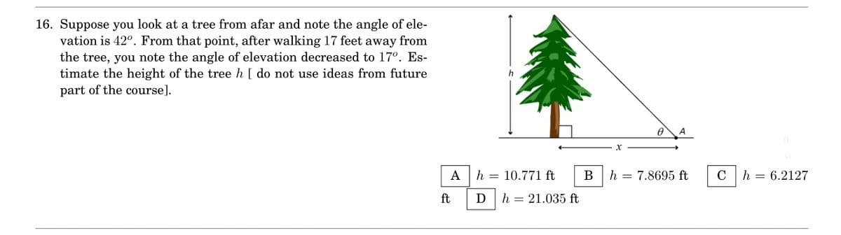 16. Suppose you look at a tree from afar and note the angle of ele-
vation is 42°. From that point, after walking 17 feet away from
the tree, you note the angle of elevation decreased to 17º. Es-
timate the height of the tree h [ do not use ideas from future
part of the course].
A
ft
h 10.771 ft
D
h = 21.035 ft
B
A
h = 7.8695 ft
C
h = 6.2127