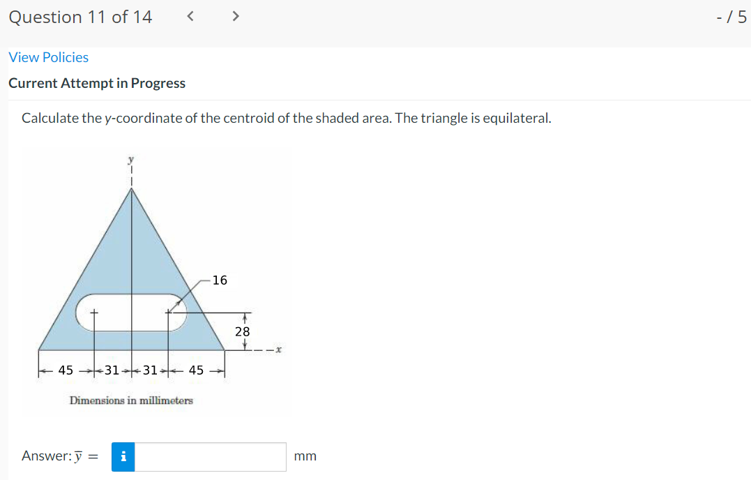 Question 11 of 14
< >
- /5
View Policies
Current Attempt in Progress
Calculate the y-coordinate of the centroid of the shaded area. The triangle is equilateral.
16
28
45
-31 31 45
Dimensions in millimeters
Answer: ỹ =
i
mm
