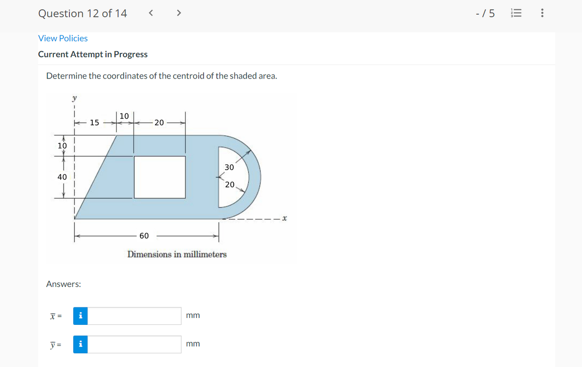 Question 12 of 14
< >
- /5
View Policies
Current Attempt in Progress
Determine the coordinates of the centroid of the shaded area.
y
10
E 15
20
10
30
40 I
20
60
Dimensions in millimeters
Answers:
X =
i
mm
y =
i
mm
...
II
