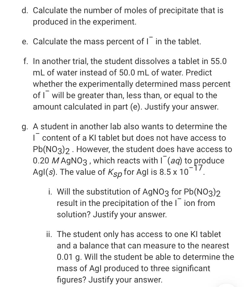 d. Calculate the number of moles of precipitate that is
produced in the experiment.
e. Calculate the mass percent of I in the tablet.
f. In another trial, the student dissolves a tablet in 55.0
mL of water instead of 50.0 mL of water. Predict
whether the experimentally determined mass percent
of I will be greater than, less than, or equal to the
amount calculated in part (e). Justify your answer.
g. A student in another lab also wants to determine the
| content of a Kl tablet but does not have access to
Pb(NO3)2 - However, the student does have access to
0.20 MAGNO3 , which reacts with I (aq) to produce
-17
Agl(s). The value of Ksp for Agl is 8.5 x 107.
i. Will the substitution of AgNO3 for Pb(NO3)2
result in the precipitation of the l ion from
solution? Justify your answer.
ii. The student only has access to one Kl tablet
and a balance that can measure to the nearest
0.01 g. Will the student be able to determine the
mass of Agl produced to three significant
figures? Justify your answer.
