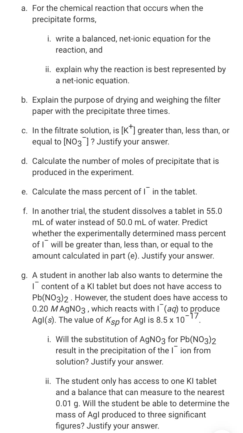 a. For the chemical reaction that occurs when the
precipitate forms,
i. write a balanced, net-ionic equation for the
reaction, and
ii. explain why the reaction is best represented by
a net-ionic equation.
b. Explain the purpose of drying and weighing the filter
paper with the precipitate three times.
c. In the filtrate solution, is [K"] greater than, less than, or
equal to [NO3 ]? Justify your answer.
d. Calculate the number of moles of precipitate that is
produced in the experiment.
e. Calculate the mass percent of I in the tablet.
f. In another trial, the student dissolves a tablet in 55.0
mL of water instead of 50.0 mL of water. Predict
whether the experimentally determined mass percent
of I will be greater than, less than, or equal to the
amount calculated in part (e). Justify your answer.
g. A student in another lab also wants to determine the
| content of a Kl tablet but does not have access to
Pb(NO3)2 - However, the student does have access to
0.20 MAGNO3 , which reacts with I (aq) to produce
Agl(s). The value of Ksp for Agl is 8.5 x 107.
i. Will the substitution of AgNO3 for Pb(NO3)2
result in the precipitation of thel ion from
solution? Justify your answer.
ii. The student only has access to one KI tablet
and a balance that can measure to the nearest
0.01 g. Will the student be able to determine the
mass of Agl produced to three significant
figures? Justify your answer.

