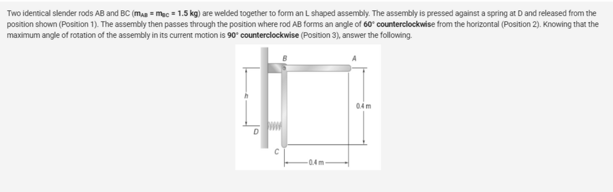 Two identical slender rods AB and BC (MAB = MBC = 1.5 kg) are welded together to form an L shaped assembly. The assembly is pressed against a spring at D and released from the
position shown (Position 1). The assembly then passes through the position where rod AB forms an angle of 60° counterclockwise from the horizontal (Position 2). Knowing that the
maximum angle of rotation of the assembly in its current motion is 90° counterclockwise (Position 3), answer the following.
B
A
h
D
C
-0.4 m
0.4 m