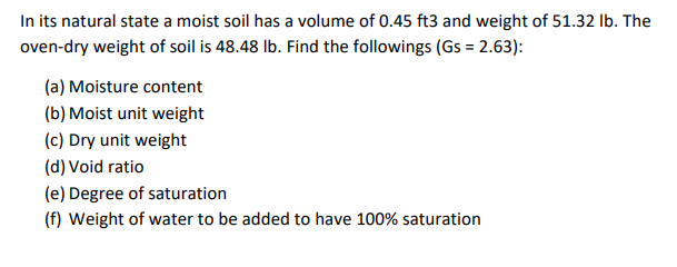 In its natural state a moist soil has a volume of 0.45 ft3 and weight of 51.32 lb. The
oven-dry weight of soil is 48.48 lb. Find the followings (Gs = 2.63):
(a) Moisture content
(b) Moist unit weight
(c) Dry unit weight
(d) Void ratio
(e) Degree of saturation
(f) Weight of water to be added to have 100% saturation