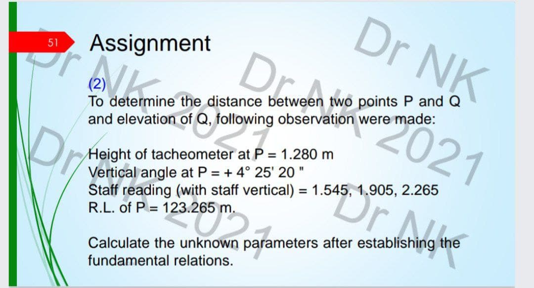 51
Dr NK
Assignment
Dobry
2 determin
2021
To determine the distance between two points P and Q
and elevation of Q, following observation were made:
(2)
Dr
aterat ²
Height of tacheometer at P = 1.280 m
Vertical angle at P = + 4° 25' 20"
Staff reading (with staff vertical) = 1.545, 1.905, 2.265
R.L. of P= 123.265 m.
123.265 m
Dmuchantalones
Calculate the unknown parameters after establishing the
fundamental relations.