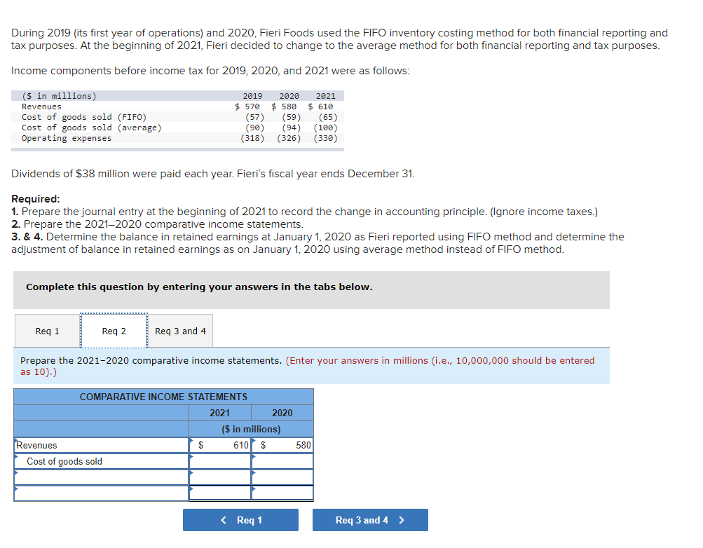 During 2019 (its first year of operations) and 2020, Fieri Foods used the FIFO inventory costing method for both financial reporting and
tax purposes. At the beginning of 2021, Fieri decided to change to the average method for both financial reporting and tax purposes.
Income components before income tax for 2019, 2020, and 2021 were as follows:
($ in millions)
Revenues
Cost of goods sold (FIFO)
Cost of goods sold (average)
Operating expenses
Dividends of $38 million were paid each year. Fieri's fiscal year ends December 31.
Required:
1. Prepare the journal entry at the beginning of 2021 to record the change in accounting principle. (Ignore income taxes.)
2. Prepare the 2021-2020 comparative income statements.
3. & 4. Determine the balance in retained earnings at January 1, 2020 as Fieri reported using FIFO method and determine the
adjustment of balance in retained earnings as on January 1, 2020 using average method instead of FIFO method.
Req 1
Complete this question by entering your answers in the tabs below.
Req 2
Revenues
Req 3 and 4
2019 2020
$ 570 $ 580
(65)
(57) (59)
(90) (94)
(318) (326) (330)
(100)
Prepare the 2021-2020 comparative income statements. (Enter your answers in millions (i.e., 10,000,000 should be entered
as 10).)
Cost of goods sold
COMPARATIVE INCOME STATEMENTS
2021
$
2021
$ 610
2020
($ in millions)
610 $
< Req 1
580
Req 3 and 4 >