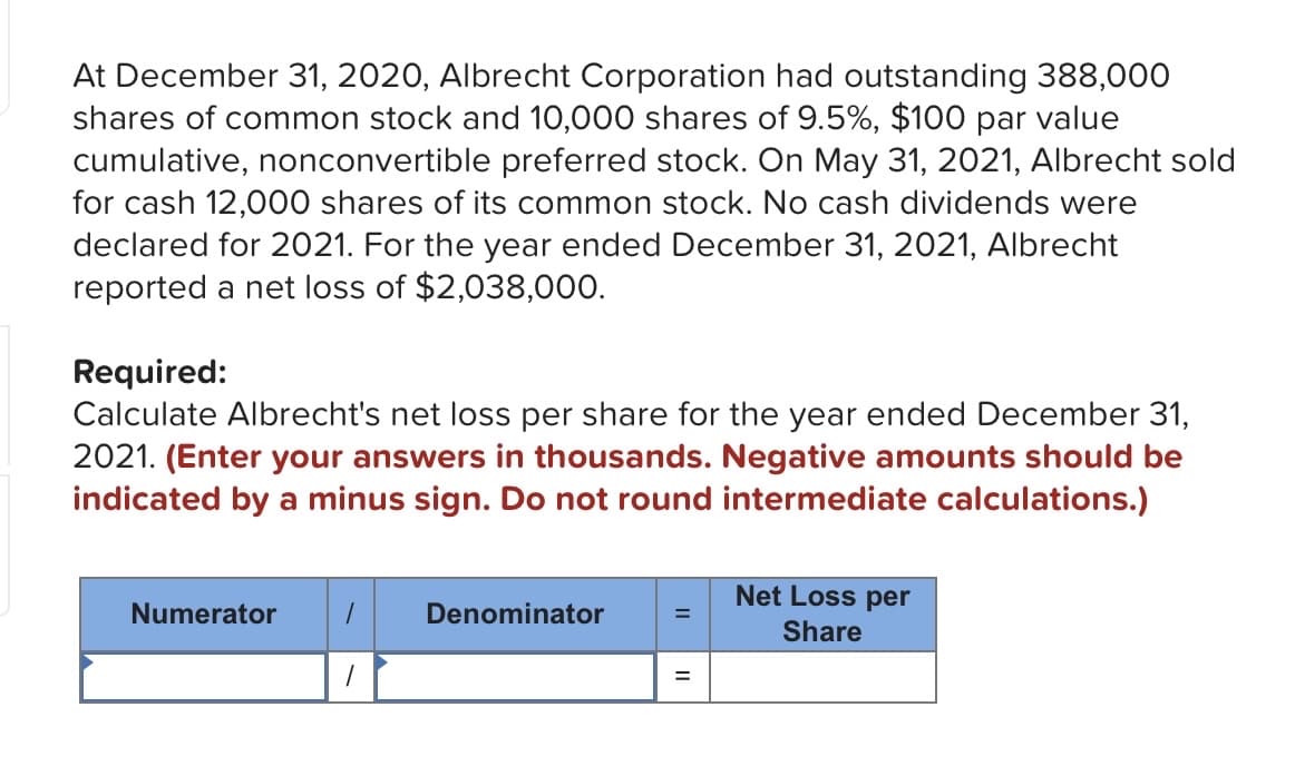 At December 31, 2020, Albrecht Corporation had outstanding 388,000
shares of common stock and 10,000 shares of 9.5%, $100 par value
cumulative, nonconvertible preferred stock. On May 31, 2021, Albrecht sold
for cash 12,000 shares of its common stock. No cash dividends were
declared for 2021. For the year ended December 31, 2021, Albrecht
reported a net loss of $2,038,000.
Required:
Calculate Albrecht's net loss per share for the year ended December 31,
2021. (Enter your answers in thousands. Negative amounts should be
indicated by a minus sign. Do not round intermediate calculations.)
Numerator
1
Denominator
Net Loss per
Share
