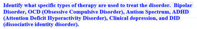 Identify what specific types of therapy are used to treat the disorder. Bipolar
Disorder, OCD (Obsessive Compulsive Disorder), Autism Spectrum, ADHD
(Attention Deficit Hyperactivity Disorder), Clinical depression, and DID
(dissociative identity disorder).